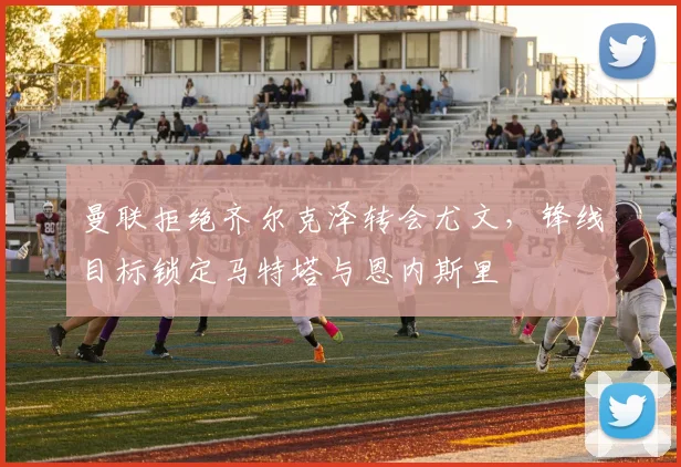 曼联拒绝齐尔克泽转会尤文，锋线目标锁定马特塔与恩内斯里