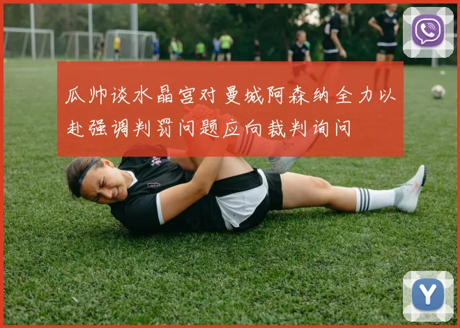 瓜帅谈水晶宫对曼城阿森纳全力以赴强调判罚问题应向裁判询问