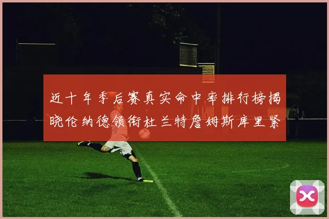 近十年季后赛真实命中率排行榜揭晓伦纳德领衔杜兰特詹姆斯库里紧随其后