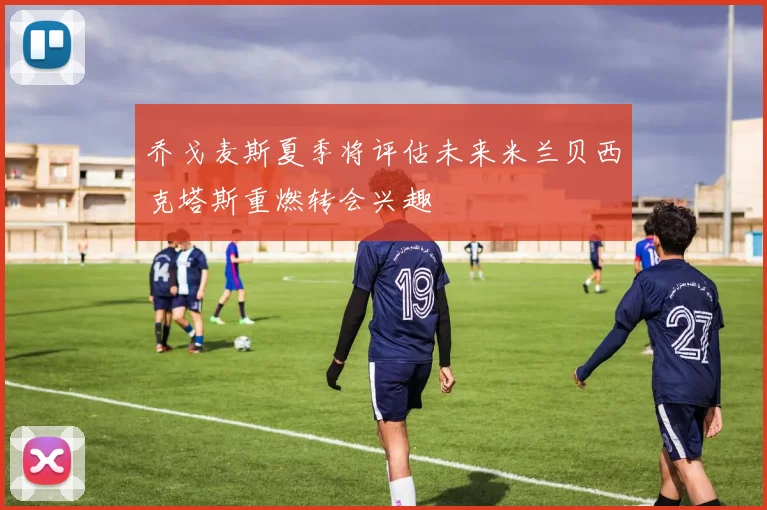 乔戈麦斯夏季将评估未来米兰贝西克塔斯重燃转会兴趣
