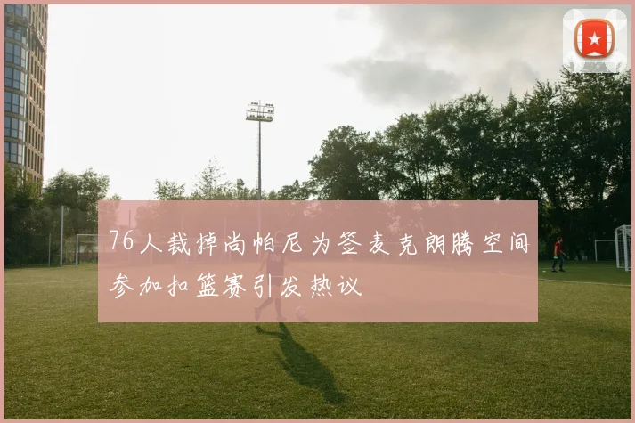 76人裁掉尚帕尼为签麦克朗腾空间参加扣篮赛引发热议