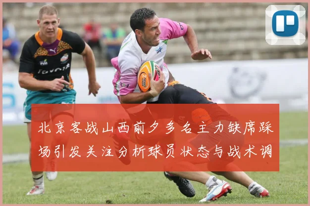 北京客战山西前夕多名主力缺席踩场引发关注分析球员状态与战术调整