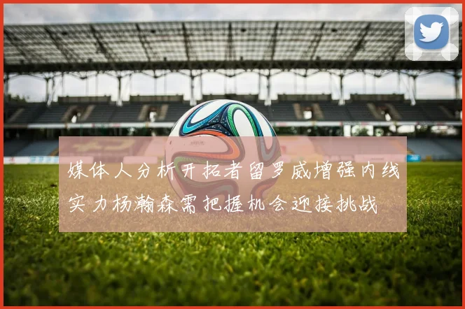 媒体人分析开拓者留罗威增强内线实力杨瀚森需把握机会迎接挑战