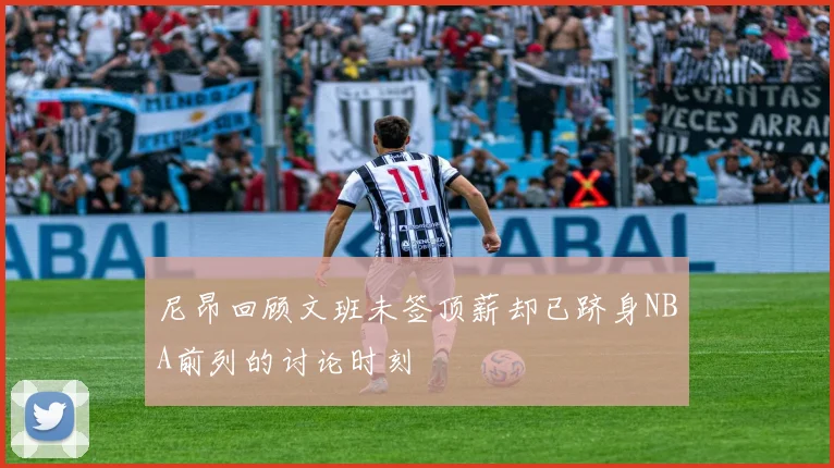 尼昂回顾文班未签顶薪却已跻身NBA前列的讨论时刻