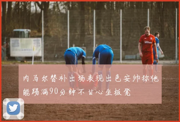 内马尔替补出场表现出色安帅称他能踢满90分钟不甘心坐板凳