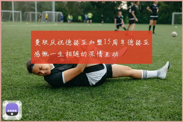 曼联庆祝德赫亚加盟15周年德赫亚感慨一生相随的深情互动