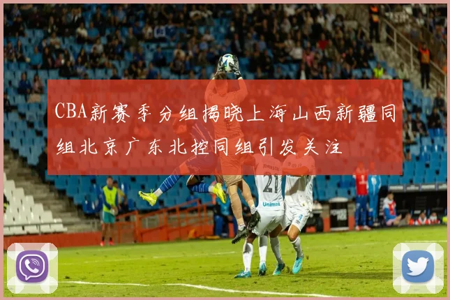 CBA新赛季分组揭晓上海山西新疆同组北京广东北控同组引发关注