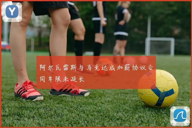 阿尔瓦雷斯与马竞达成加薪协议合同年限未延长
