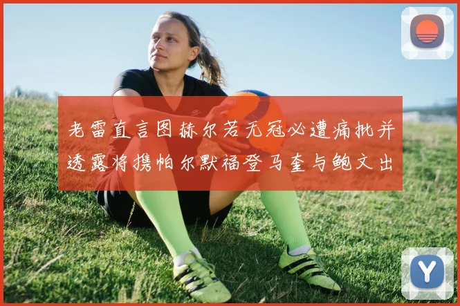 老雷直言图赫尔若无冠必遭痛批并透露将携帕尔默福登马奎与鲍文出战