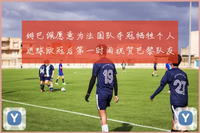 姆巴佩愿意为法国队夺冠牺牲个人进球欧冠后第一时间祝贺巴黎队友