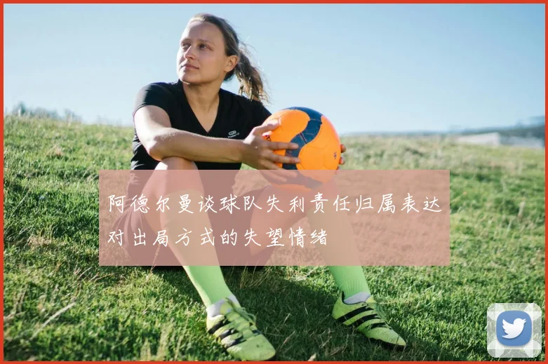 阿德尔曼谈球队失利责任归属表达对出局方式的失望情绪