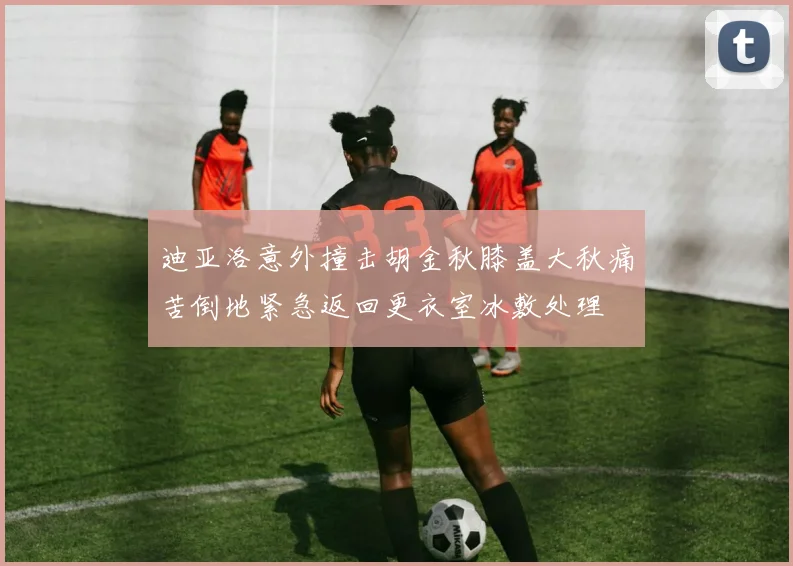 迪亚洛意外撞击胡金秋膝盖大秋痛苦倒地紧急返回更衣室冰敷处理