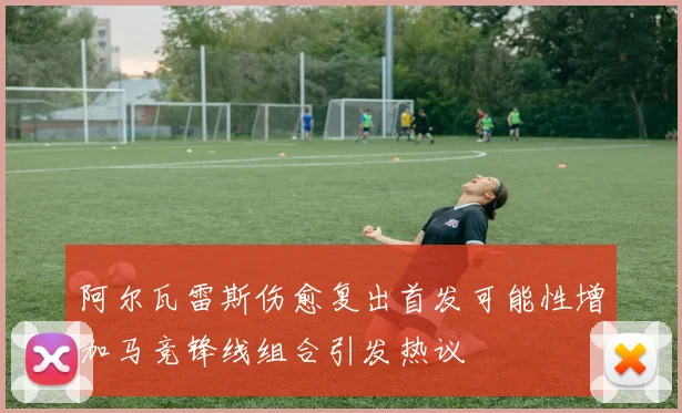 阿尔瓦雷斯伤愈复出首发可能性增加马竞锋线组合引发热议