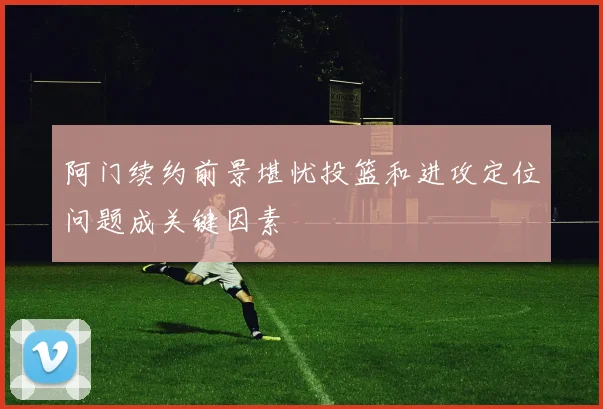 阿门续约前景堪忧投篮和进攻定位问题成关键因素