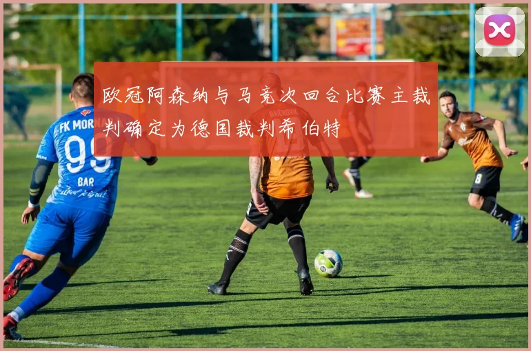 欧冠阿森纳与马竞次回合比赛主裁判确定为德国裁判希伯特