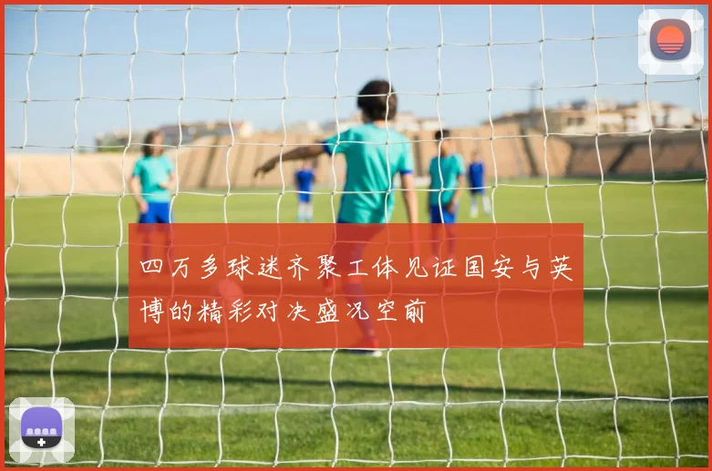 四万多球迷齐聚工体见证国安与英博的精彩对决盛况空前