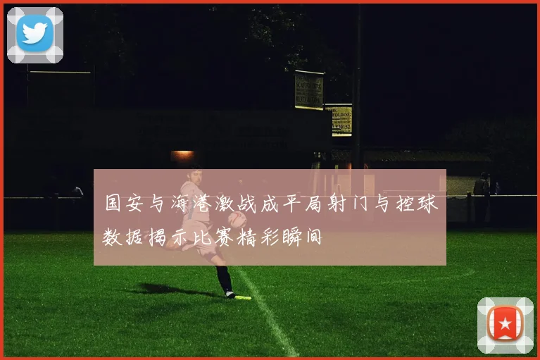 国安与海港激战成平局射门与控球数据揭示比赛精彩瞬间