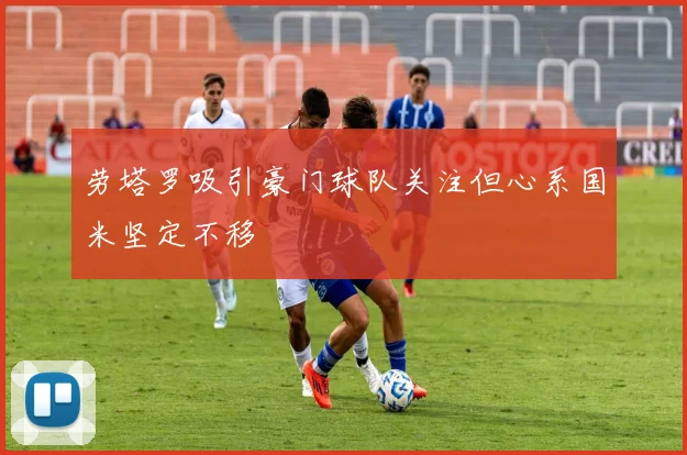 劳塔罗吸引豪门球队关注但心系国米坚定不移