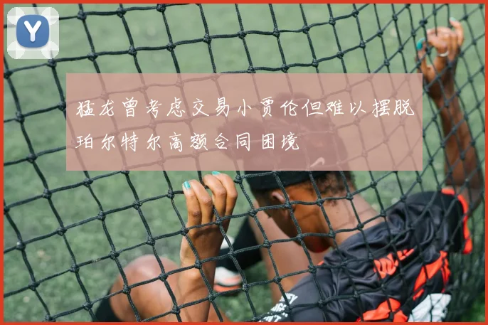 猛龙曾考虑交易小贾伦但难以摆脱珀尔特尔高额合同困境