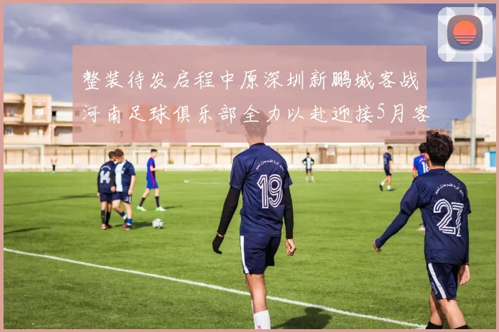 整装待发启程中原深圳新鹏城客战河南足球俱乐部全力以赴迎接5月客场挑战