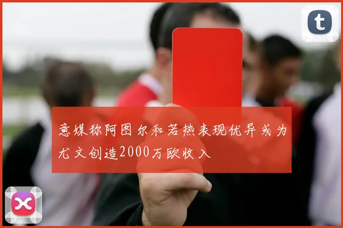 意媒称阿图尔和若热表现优异或为尤文创造2000万欧收入