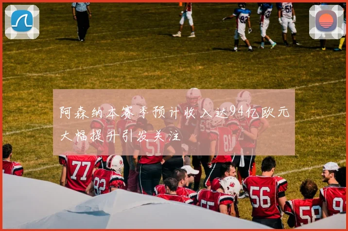 阿森纳本赛季预计收入达94亿欧元大幅提升引发关注