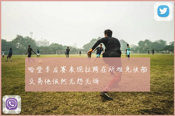 哈登季后赛表现拉跨在所难免快船交易他依然无怨无悔