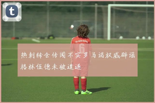 热刺转会传闻不实罗马诺权威辟谣格林伍德未被追逐