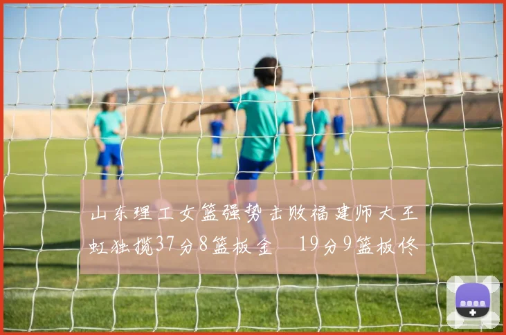 山东理工女篮强势击败福建师大王虹独揽37分8篮板金喆19分9篮板佟欣芷21分6篮板