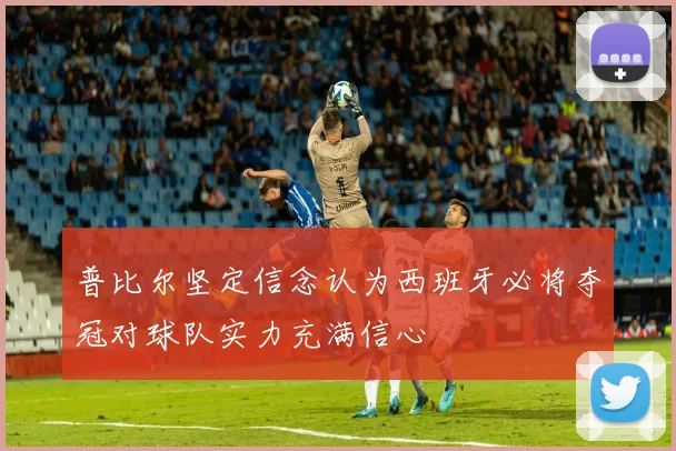 普比尔坚定信念认为西班牙必将夺冠对球队实力充满信心