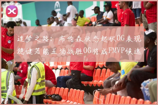 追梦之路：布伦森状态起伏OG表现稳健若能五场战胜OG将成FMVP候选