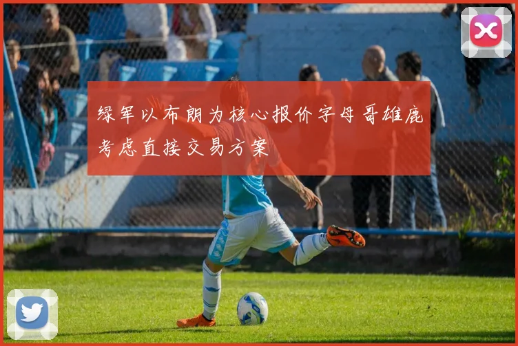 绿军以布朗为核心报价字母哥雄鹿考虑直接交易方案