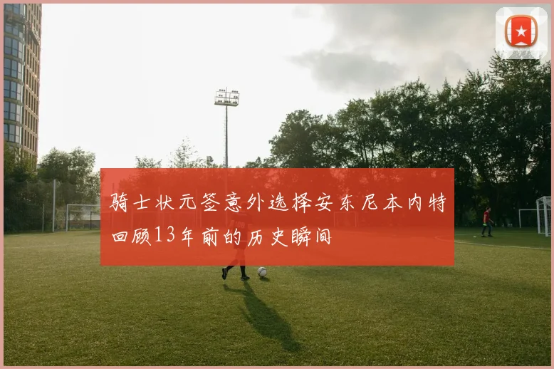 骑士状元签意外选择安东尼本内特回顾13年前的历史瞬间