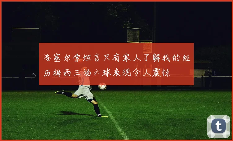 洛塞尔索坦言只有家人了解我的经历梅西三场六球表现令人震惊